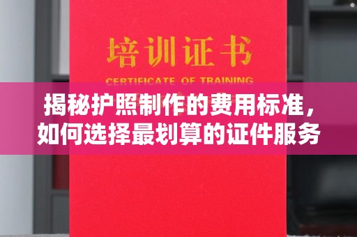 永福揭秘护照制作的费用标准，如何选择最划算的证件服务？